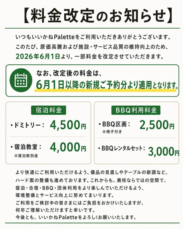 【料金改定のお知らせ】

いつもいいかねPaletteをご利用いただきありがとうございます。

このたび、原価高騰および施設・サービス品質の維持向上のため、2026年6月1日より、一部料金を改定させていただきます。

なお、改定後の料金は、6月1日以降の新規ご予約分より適用となります。

■ 宿泊料金
・ドミトリー：4,500円
・宿泊教室：4,000円
※宿泊税別途

■ BBQ利用料金
・BBQ区画：2,500円
　※椅子付き
・BBQレンタルセット：3,000円

より快適にご利用いただけるよう、備品の見直しやテーブルの新調など、ハード面の整備も進めております。

これからも、廃校ならではの空間で、宿泊・合宿・BBQ・団体利用をより楽しんでいただけるよう、環境整備とサービス向上に努めてまいります。

ご利用をご検討中の皆さまにはご負担をおかけいたしますが、何卒ご理解いただけますと幸いです。

今後とも、いいかねPaletteをよろしくお願いいたします。